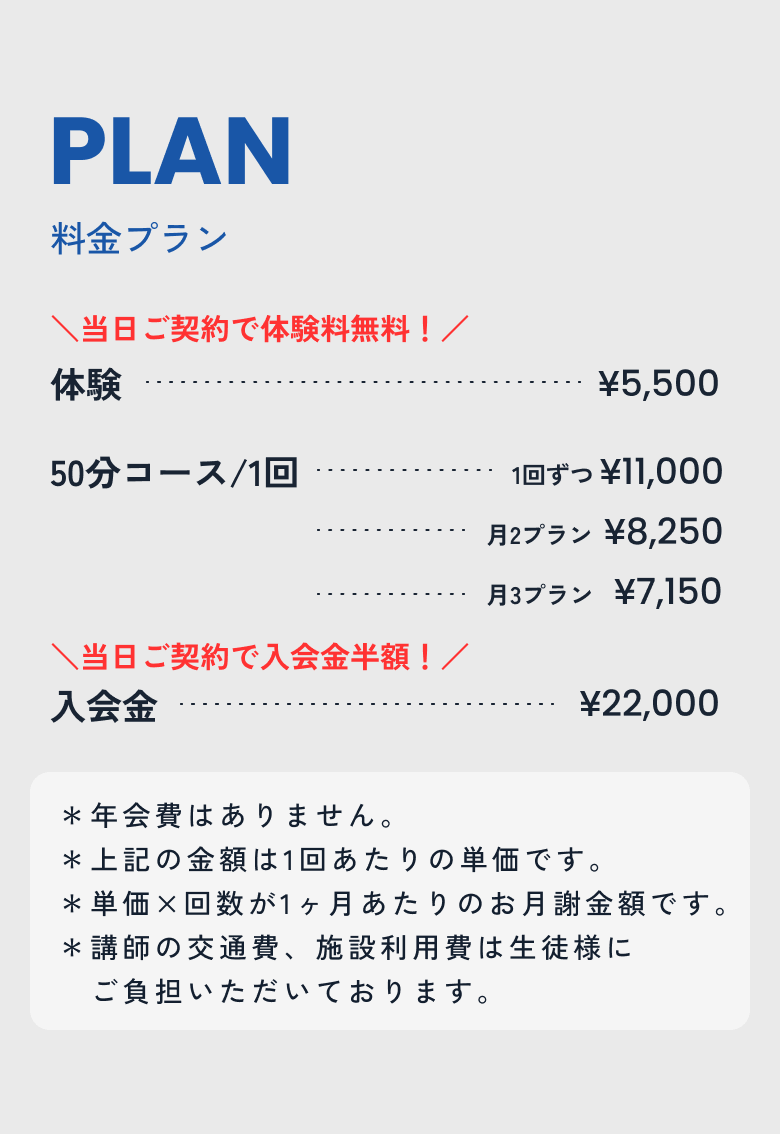 体験
5,500
(当日ご契約で体験料無料)
50分/1回
▪1回ずつプラン 11,000
▪月2回プラン 8,250
▪月3回プラン 7,150
入会金
22,000(当日ご契約で入会金半額)
* 年会費はありません。
* 上記の金額は1回あたりの単価です。
* 単価×回数が、1ヶ月あたりのお月謝金額です。
* 講師の交通費、施設利用費は生徒様にご負担いただいております。