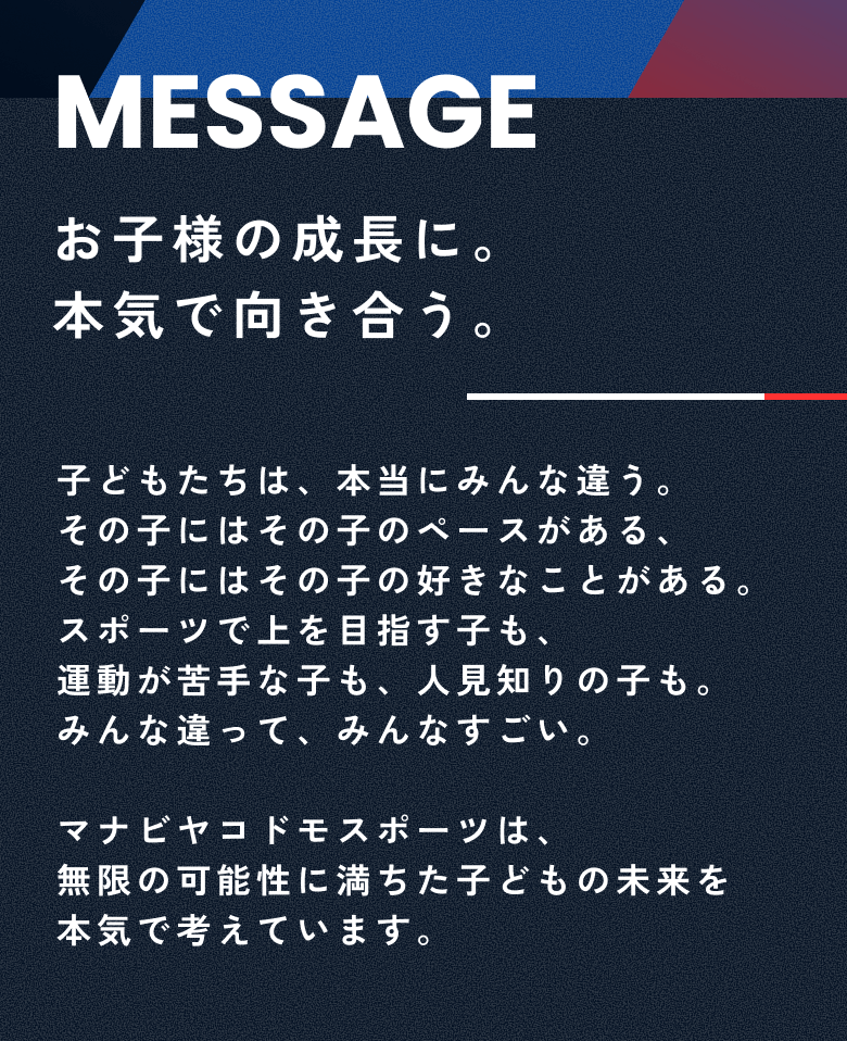 お子様の成長に本気で向き合う、子どもたちは、本当にみんな違う。その子にはその子のペースがある、その子にはその子の好きなことがある。
運動が苦手な子も、人見知りの子も、スポーツで上を目指す子も、みんな違って、みんなすごい。
マナビヤコドモスポーツは、
無限の可能性に満ちた子どもの未来を本気で考えています。