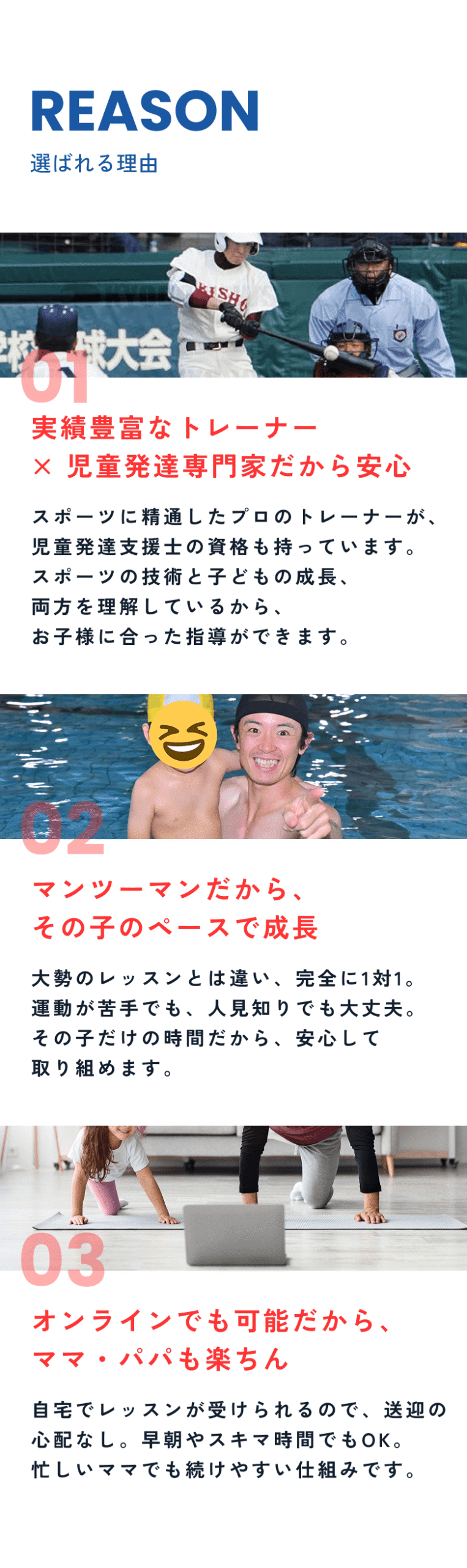 スポーツに精通したプロのトレーナーが、児童発達支援士の資格も持っています。
スポーツの技術と子どもの成長、両方を理解しているから、
お子様に合った指導ができます。
大勢のレッスンとは違い、完全に1対1。運動が苦手でも、人見知りでも大丈夫。その子だけの時間だから、安心して取り組めます。
自宅でレッスンが受けられるので、送迎の心配なし。早朝やスキマ時間でもOK。忙しいママでも続けやすい仕組みです。